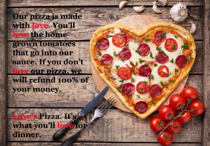 A heart shape pizza. The ad reads Our pizza is made with love. You’ll love the homegrown tomatoes that go into our sauce. If you don’t love our pizza, we will refund 100% your money. Love’s Pizza. It’s what you’ll love for dinner!